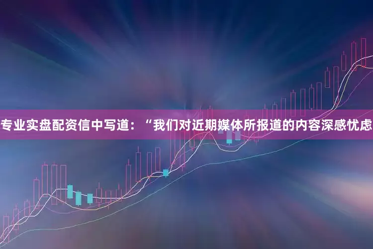 专业实盘配资　　信中写道：“我们对近期媒体所报道的内容深感忧虑