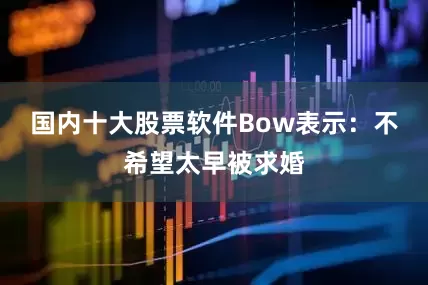 国内十大股票软件Bow表示：不希望太早被求婚