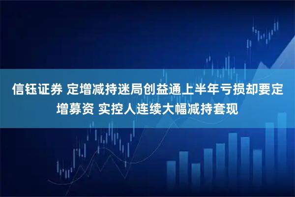 信钰证券 定增减持迷局创益通上半年亏损却要定增募资 实控人连续大幅减持套现