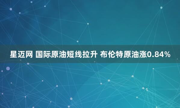 星迈网 国际原油短线拉升 布伦特原油涨0.84%
