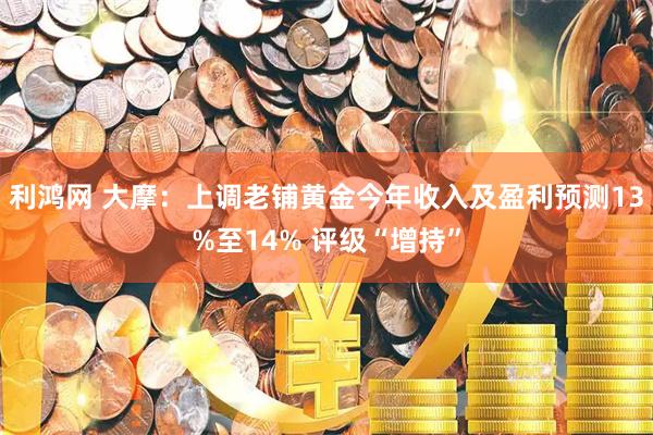 利鸿网 大摩：上调老铺黄金今年收入及盈利预测13%至14% 评级“增持”