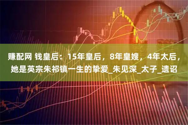 赚配网 钱皇后：15年皇后，8年皇嫂，4年太后，她是英宗朱祁镇一生的挚爱_朱见深_太子_遗诏