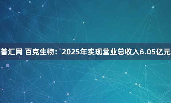普汇网 百克生物：2025年实现营业总收入6.05亿元