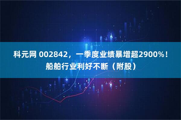 科元网 002842，一季度业绩暴增超2900%！船舶行业利好不断（附股）