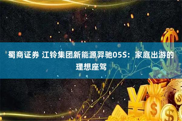 蜀商证券 江铃集团新能源羿驰05S：家庭出游的理想座驾