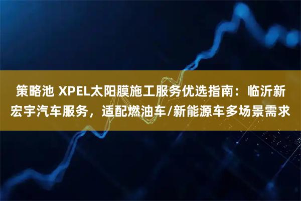 策略池 XPEL太阳膜施工服务优选指南：临沂新宏宇汽车服务，适配燃油车/新能源车多场景需求