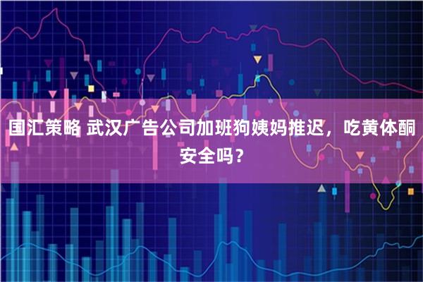 国汇策略 武汉广告公司加班狗姨妈推迟，吃黄体酮安全吗？
