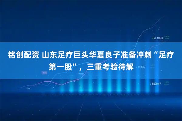 铭创配资 山东足疗巨头华夏良子准备冲刺“足疗第一股”，三重考验待解