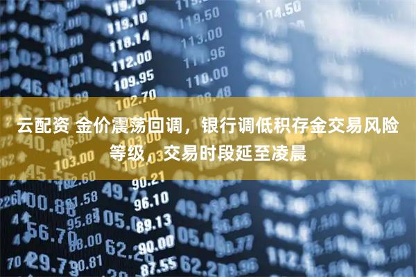 云配资 金价震荡回调，银行调低积存金交易风险等级，交易时段延至凌晨