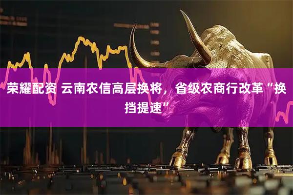 荣耀配资 云南农信高层换将，省级农商行改革“换挡提速”