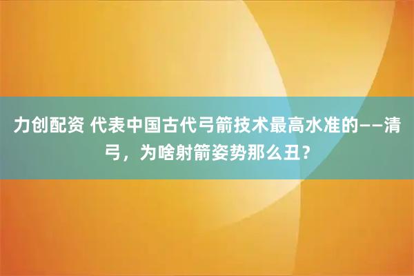 力创配资 代表中国古代弓箭技术最高水准的——清弓，为啥射箭姿势那么丑？