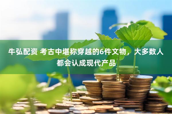 牛弘配资 考古中堪称穿越的6件文物，大多数人都会认成现代产品