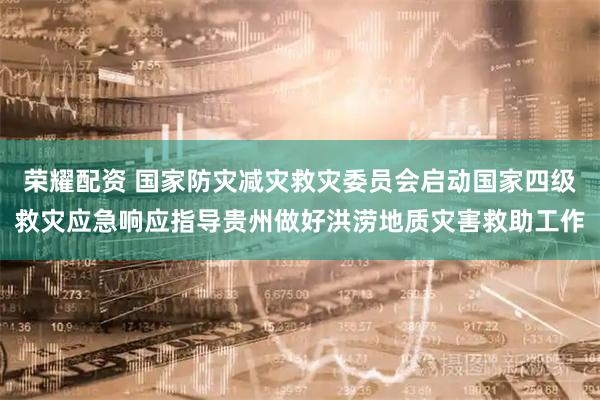 荣耀配资 国家防灾减灾救灾委员会启动国家四级救灾应急响应指导贵州做好洪涝地质灾害救助工作