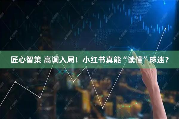 匠心智策 高调入局！小红书真能“读懂”球迷？