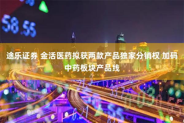 途乐证券 金活医药拟获两款产品独家分销权 加码中药板块产品线