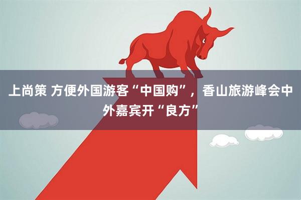 上尚策 方便外国游客“中国购”，香山旅游峰会中外嘉宾开“良方”