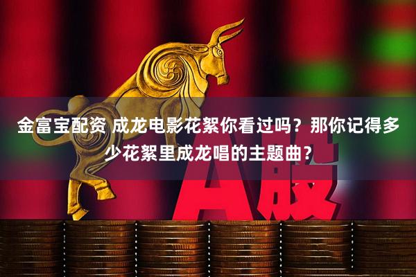 金富宝配资 成龙电影花絮你看过吗？那你记得多少花絮里成龙唱的主题曲？