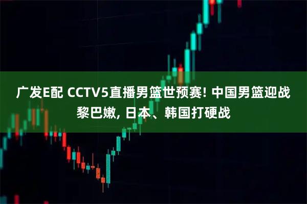 广发E配 CCTV5直播男篮世预赛! 中国男篮迎战黎巴嫩, 日本、韩国打硬战